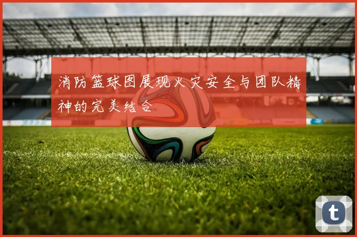 消防篮球图展现火灾安全与团队精神的完美结合