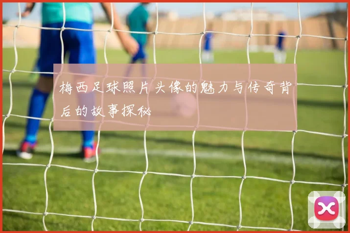 梅西足球照片头像的魅力与传奇背后的故事探秘