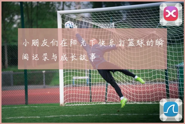 小朋友们在阳光下快乐打篮球的瞬间记录与成长故事