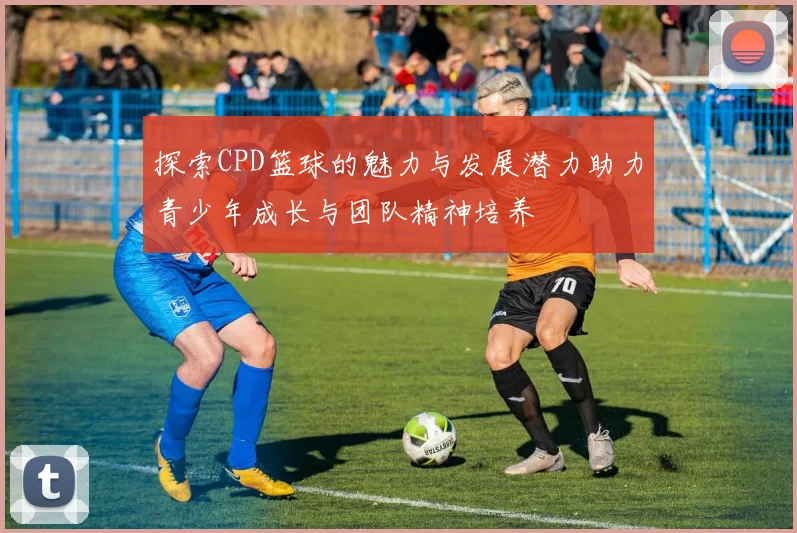 探索CPD篮球的魅力与发展潜力助力青少年成长与团队精神培养