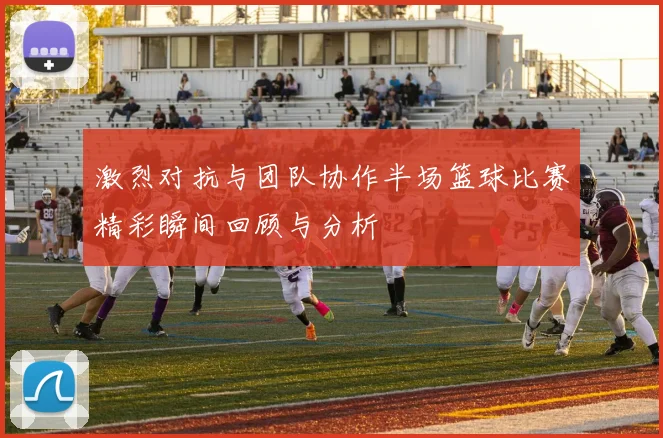 激烈对抗与团队协作半场篮球比赛精彩瞬间回顾与分析