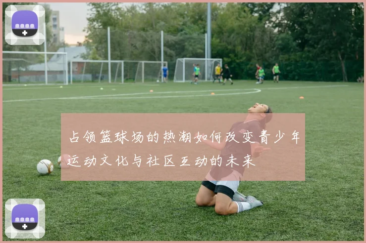 占领篮球场的热潮如何改变青少年运动文化与社区互动的未来
