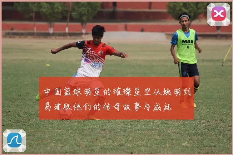 中国篮球明星的璀璨星空从姚明到易建联他们的传奇故事与成就